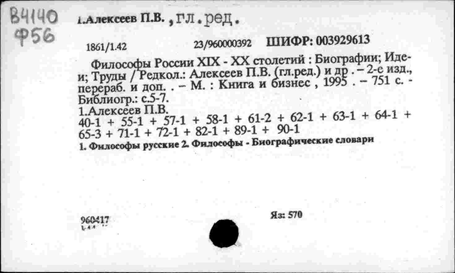 ﻿БЧ1Ч0 ?56
Алексеев П.В., ГЛ. реД.
1861/1.42	23/960000392 ШИФР: 003929613
Философы России XIX - XX столетий : Биографии; Иде-и; Труды / Редкол.: Алексеев П.В. (гл.ред.) и др . - 2-е изд., перераб. и доп. . - М. : Книга и бизнес , 1995 . - 751 с. -Библиогр.: с.5-7.
1 А пругррй ГТ Р
40-1 + 55-1 + 57-1 + 58-1 + 61-2 + 62-1 + 63-1 + 64-1 + 65-3 + 71-1 + 72-1 + 82-1 + 89-1 + 90-1
1. Философы русские 2. Философы - Биографические словари
960417 V«» -
Яз: 570